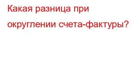 Какая разница при округлении счета-фактуры?